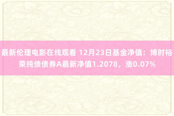 最新伦理电影在线观看 12月23日基金净值：博时裕荣纯债债券A最新净值1.2078，涨0.07%