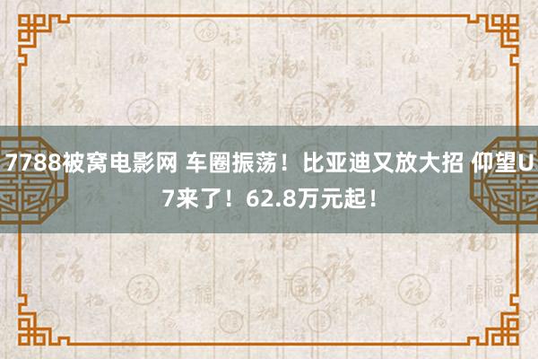7788被窝电影网 车圈振荡！比亚迪又放大招 仰望U7来了！62.8万元起！