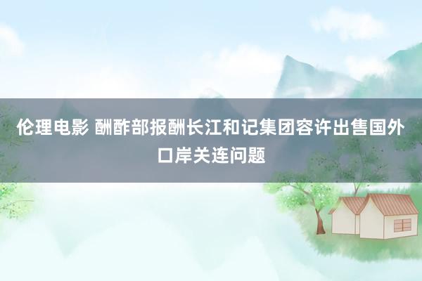 伦理电影 酬酢部报酬长江和记集团容许出售国外口岸关连问题
