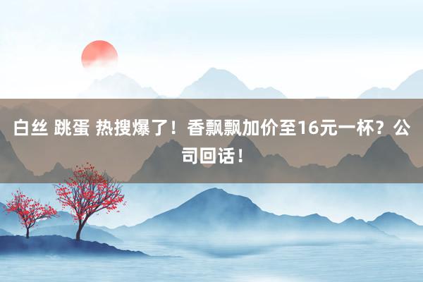 白丝 跳蛋 热搜爆了！香飘飘加价至16元一杯？公司回话！