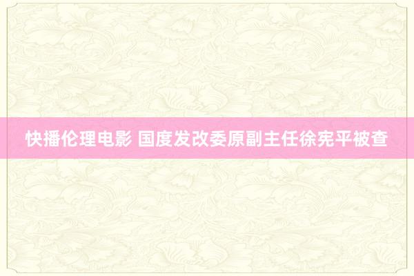 快播伦理电影 国度发改委原副主任徐宪平被查