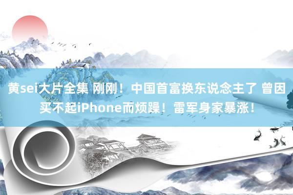 黄sei大片全集 刚刚！中国首富换东说念主了 曾因买不起iPhone而烦躁！雷军身家暴涨！