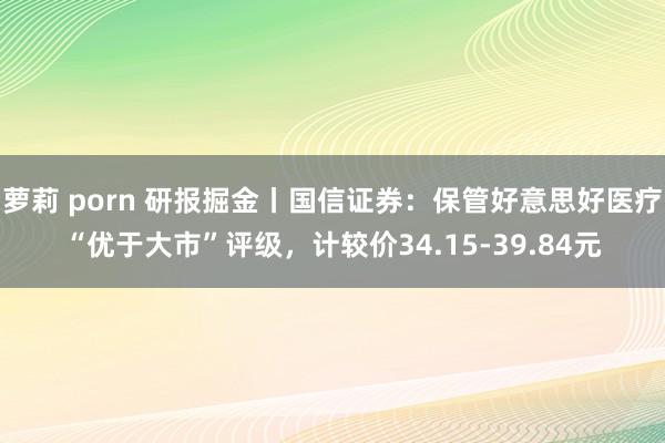 萝莉 porn 研报掘金丨国信证券：保管好意思好医疗“优于大市”评级，计较价34.15-39.84元