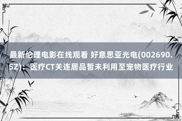 最新伦理电影在线观看 好意思亚光电(002690.SZ)：医疗CT关连居品暂未利用至宠物医疗行业