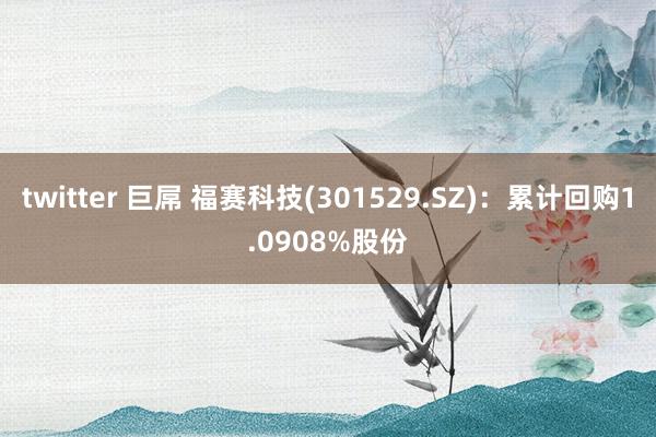 twitter 巨屌 福赛科技(301529.SZ)：累计回购1.0908%股份