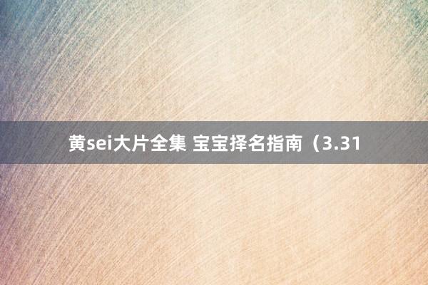 黄sei大片全集 宝宝择名指南（3.31