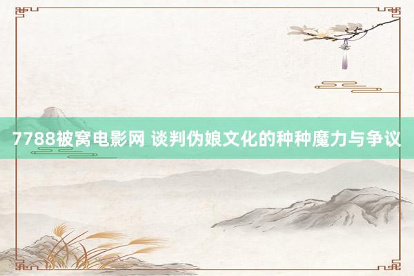 7788被窝电影网 谈判伪娘文化的种种魔力与争议