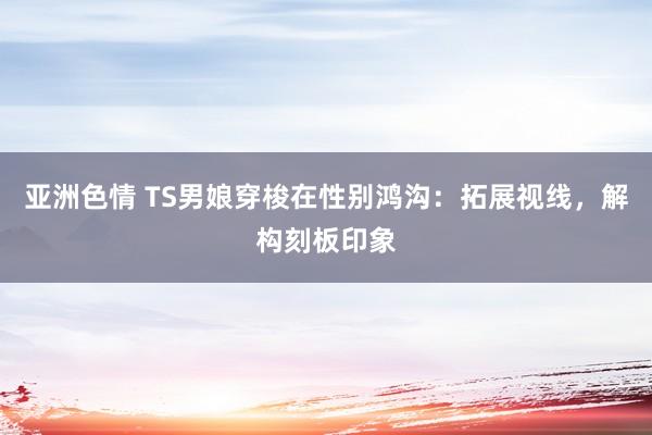 亚洲色情 TS男娘穿梭在性别鸿沟：拓展视线，解构刻板印象