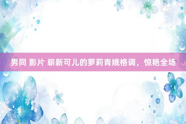 男同 影片 崭新可儿的萝莉青娥格调，惊艳全场