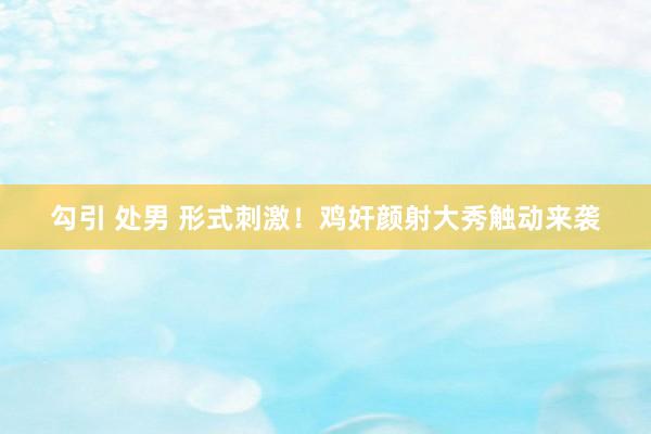 勾引 处男 形式刺激！鸡奸颜射大秀触动来袭
