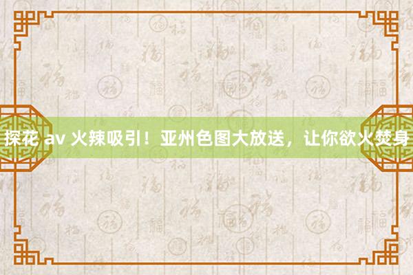 探花 av 火辣吸引！亚州色图大放送，让你欲火焚身