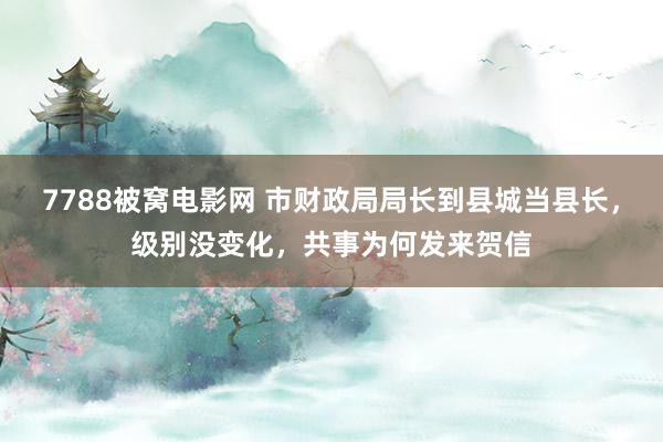 7788被窝电影网 市财政局局长到县城当县长，级别没变化，共事为何发来贺信