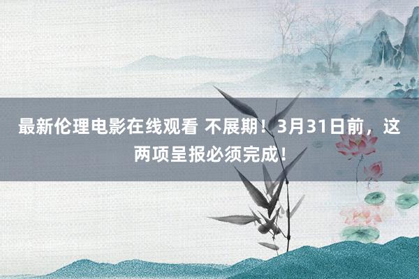 最新伦理电影在线观看 不展期！3月31日前，这两项呈报必须完成！