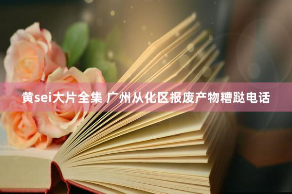 黄sei大片全集 广州从化区报废产物糟跶电话
