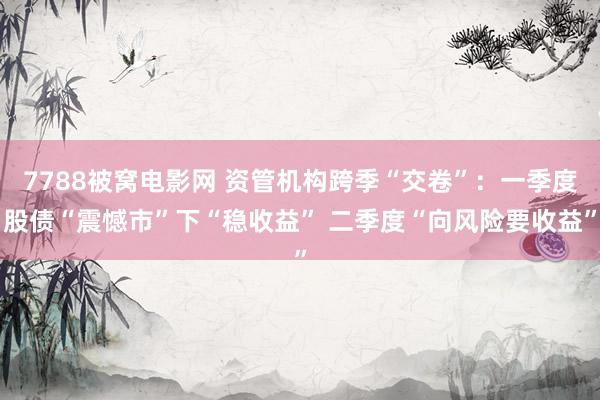 7788被窝电影网 资管机构跨季“交卷”：一季度股债“震憾市”下“稳收益” 二季度“向风险要收益”