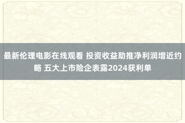 最新伦理电影在线观看 投资收益助推净利润增近约略 五大上市险企表露2024获利单