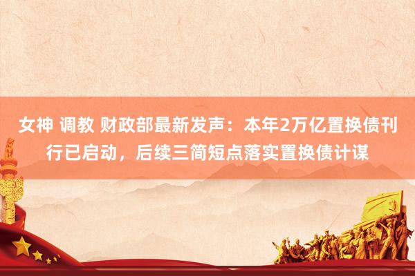 女神 调教 财政部最新发声：本年2万亿置换债刊行已启动，后续三简短点落实置换债计谋