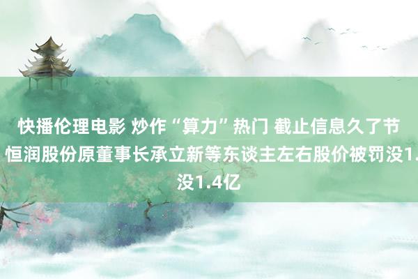 快播伦理电影 炒作“算力”热门 截止信息久了节拍！恒润股份原董事长承立新等东谈主左右股价被罚没1.4亿