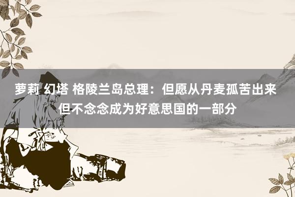 萝莉 幻塔 格陵兰岛总理：但愿从丹麦孤苦出来 但不念念成为好意思国的一部分