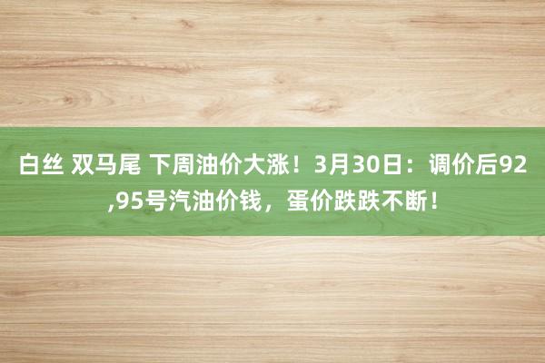 白丝 双马尾 下周油价大涨！3月30日：调价后92，95号汽油价钱，蛋价跌跌不断！