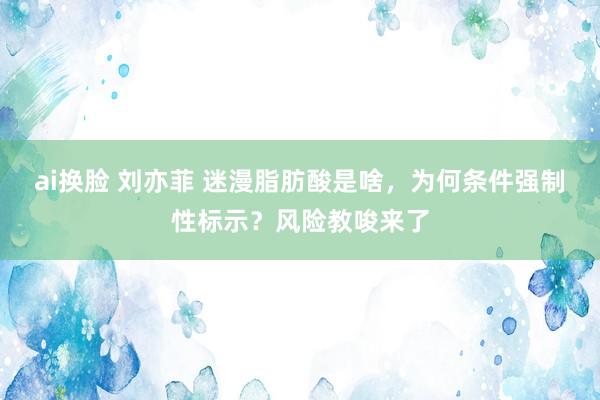 ai换脸 刘亦菲 迷漫脂肪酸是啥，为何条件强制性标示？风险教唆来了