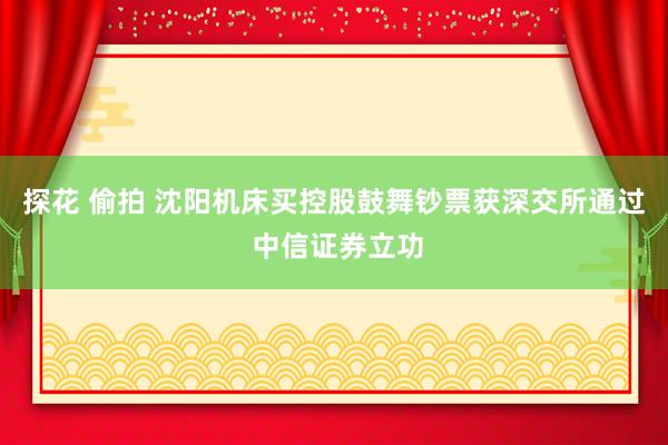 探花 偷拍 沈阳机床买控股鼓舞钞票获深交所通过 中信证券立功