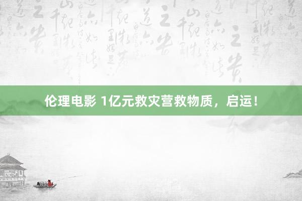 伦理电影 1亿元救灾营救物质，启运！