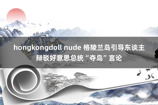 hongkongdoll nude 格陵兰岛引导东谈主辩驳好意思总统“夺岛”言论