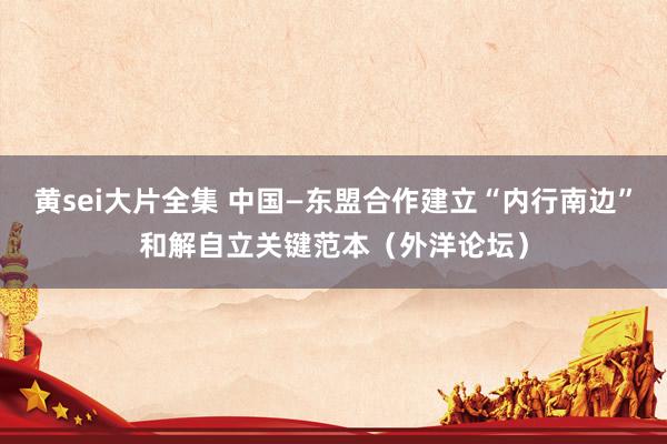黄sei大片全集 中国—东盟合作建立“内行南边”和解自立关键范本（外洋论坛）