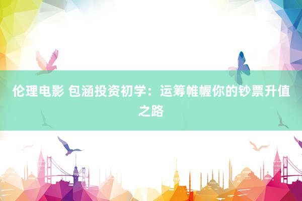 伦理电影 包涵投资初学：运筹帷幄你的钞票升值之路