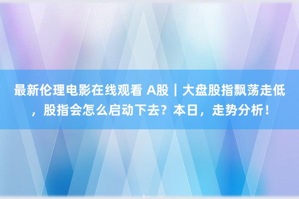 最新伦理电影在线观看 A股｜大盘股指飘荡走低，股指会怎么启动下去？本日，走势分析！