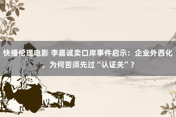 快播伦理电影 李嘉诚卖口岸事件启示：企业外西化，为何苦须先过“认证关”？