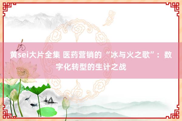黄sei大片全集 医药营销的 “冰与火之歌”：数字化转型的生计之战