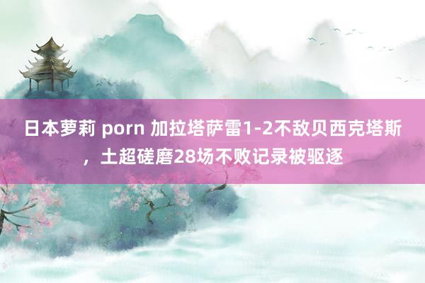 日本萝莉 porn 加拉塔萨雷1-2不敌贝西克塔斯，土超磋磨28场不败记录被驱逐