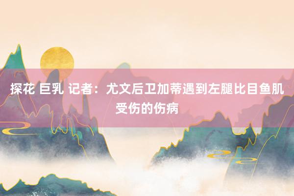 探花 巨乳 记者：尤文后卫加蒂遇到左腿比目鱼肌受伤的伤病