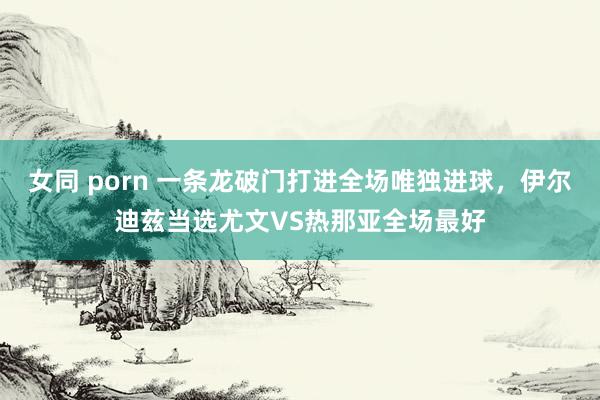 女同 porn 一条龙破门打进全场唯独进球，伊尔迪兹当选尤文VS热那亚全场最好
