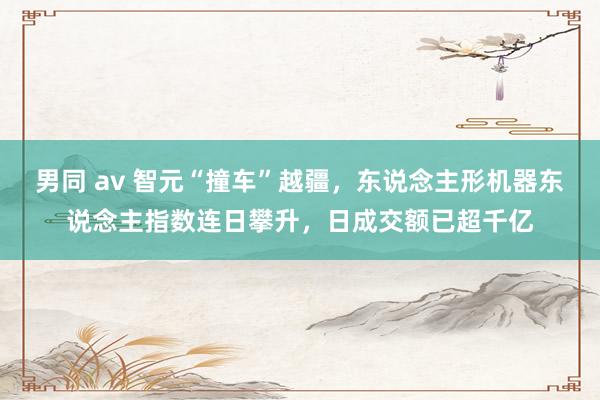 男同 av 智元“撞车”越疆，东说念主形机器东说念主指数连日攀升，日成交额已超千亿