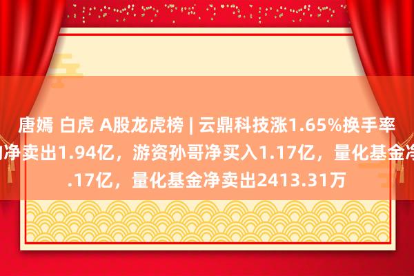 唐嫣 白虎 A股龙虎榜 | 云鼎科技涨1.65%换手率52.82%，三机构净卖出1.94亿，游资孙哥净买入1.17亿，量化基金净卖出2413.31万