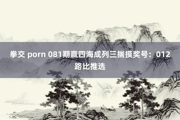 拳交 porn 081期赢四海成列三揣摸奖号：012路比推选