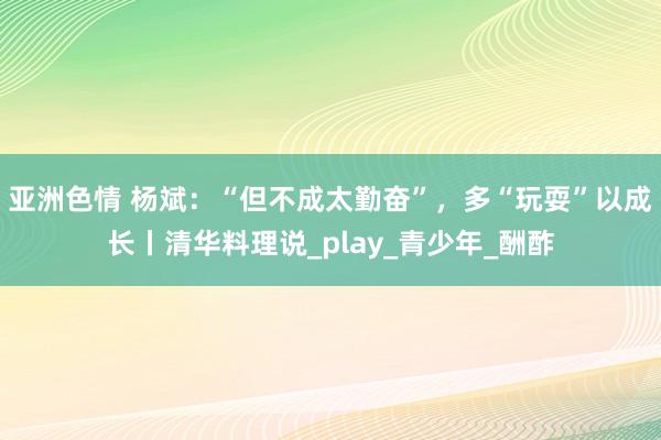 亚洲色情 杨斌：“但不成太勤奋”，多“玩耍”以成长丨清华料理说_play_青少年_酬酢