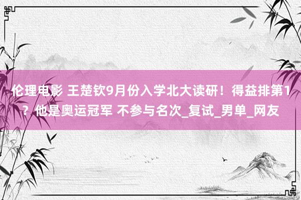 伦理电影 王楚钦9月份入学北大读研！得益排第1？他是奥运冠军 不参与名次_复试_男单_网友