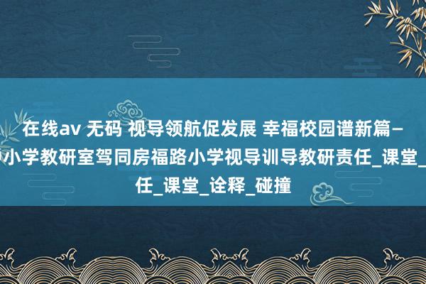 在线av 无码 视导领航促发展 幸福校园谱新篇——清丰县中小学教研室驾同房福路小学视导训导教研责任_课堂_诠释_碰撞