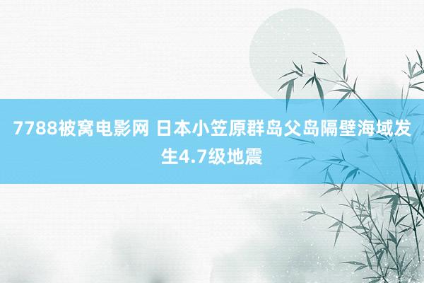 7788被窝电影网 日本小笠原群岛父岛隔壁海域发生4.7级地震
