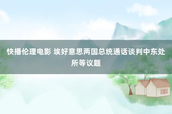 快播伦理电影 埃好意思两国总统通话谈判中东处所等议题