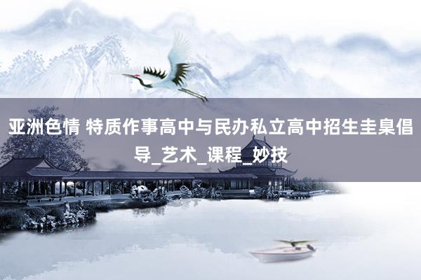 亚洲色情 特质作事高中与民办私立高中招生圭臬倡导_艺术_课程_妙技