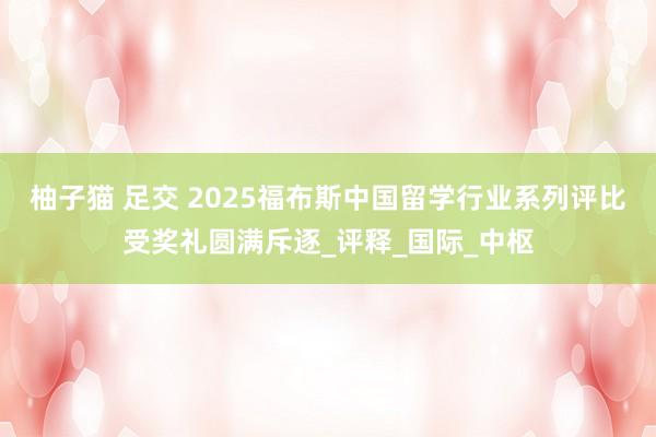 柚子猫 足交 2025福布斯中国留学行业系列评比受奖礼圆满斥逐_评释_国际_中枢