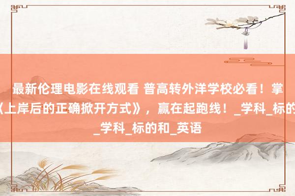 最新伦理电影在线观看 普高转外洋学校必看！掌捏这份《上岸后的正确掀开方式》，赢在起跑线！_学科_标的和_英语