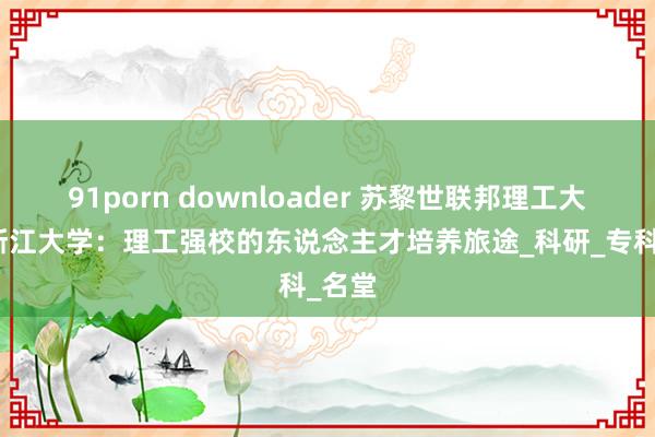 91porn downloader 苏黎世联邦理工大学与浙江大学：理工强校的东说念主才培养旅途_科研_专科_名堂