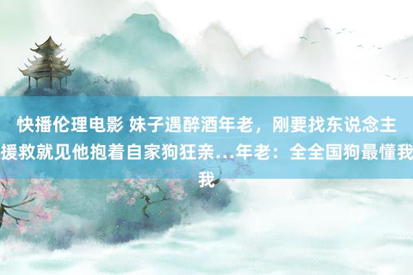 快播伦理电影 妹子遇醉酒年老，刚要找东说念主援救就见他抱着自家狗狂亲…年老：全全国狗最懂我