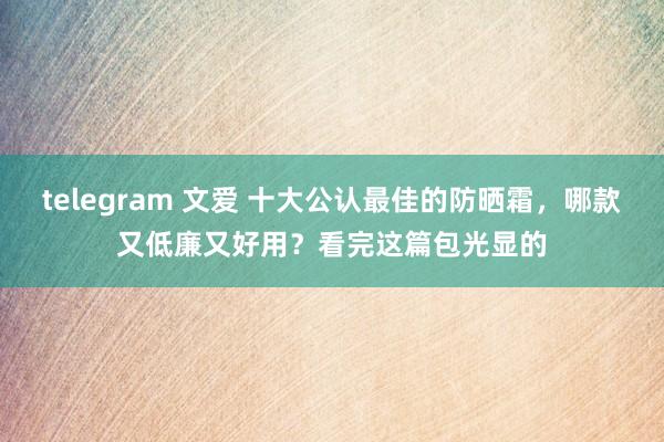 telegram 文爱 十大公认最佳的防晒霜，哪款又低廉又好用？看完这篇包光显的